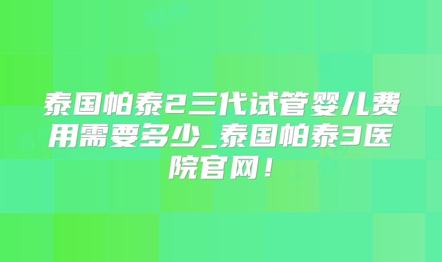 泰国帕泰2三代试管婴儿费用需要多少_泰国帕泰3医院官网！