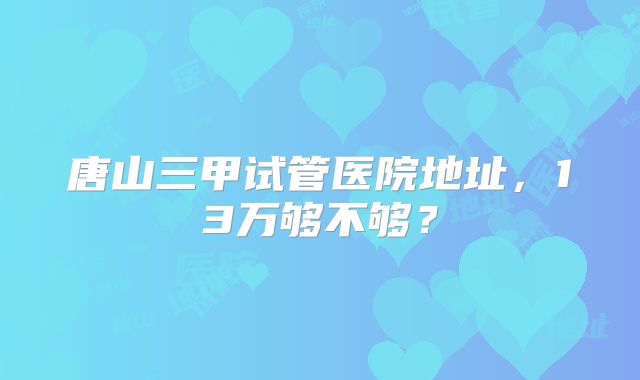 唐山三甲试管医院地址，13万够不够？