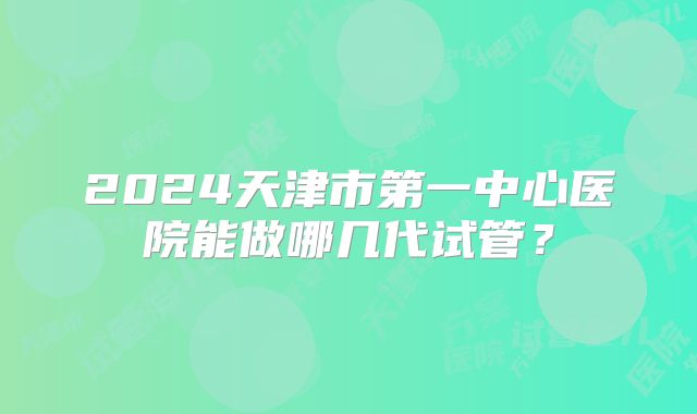 2024天津市第一中心医院能做哪几代试管？