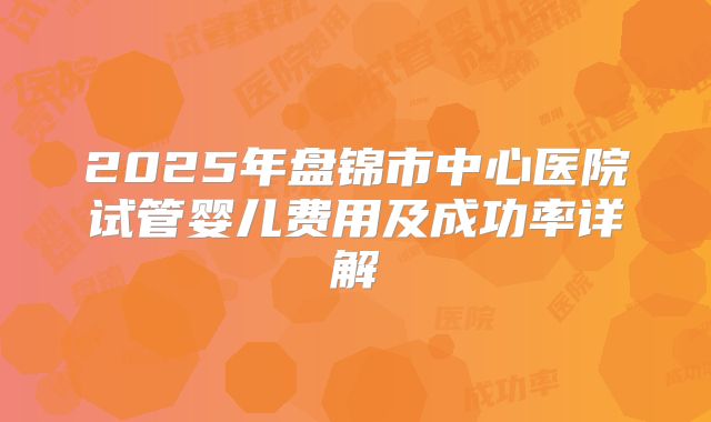2025年盘锦市中心医院试管婴儿费用及成功率详解