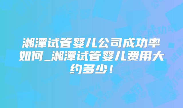 湘潭试管婴儿公司成功率如何_湘潭试管婴儿费用大约多少!