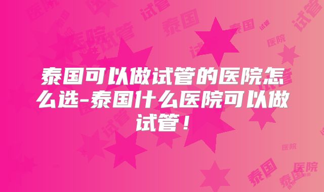 泰国可以做试管的医院怎么选-泰国什么医院可以做试管!