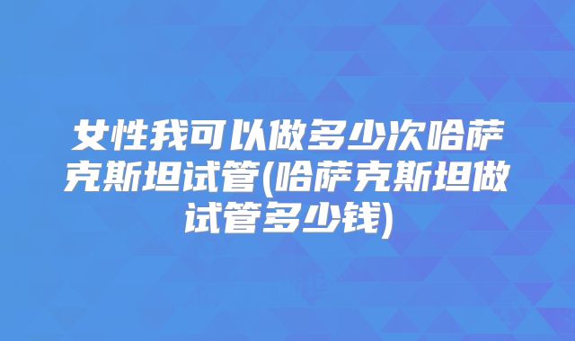 女性我可以做多少次哈萨克斯坦试管(哈萨克斯坦做试管多少钱)