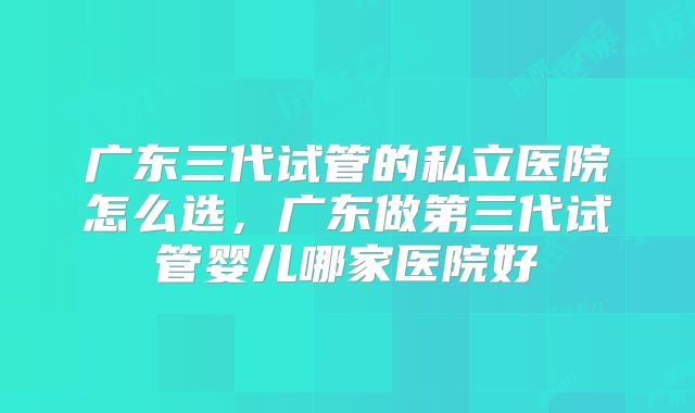 广东三代试管的私立医院怎么选，广东做第三代试管婴儿哪家医院好