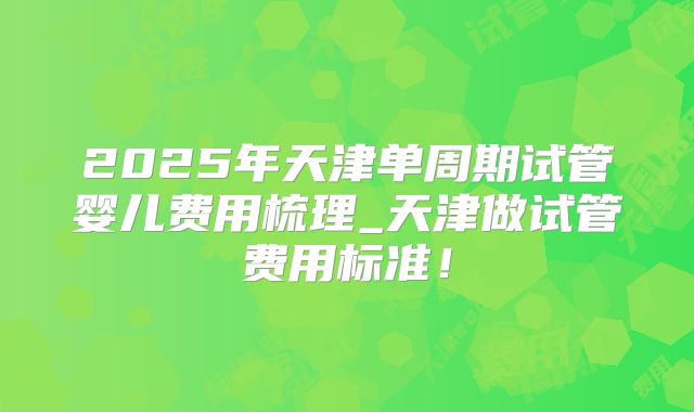 2025年天津单周期试管婴儿费用梳理_天津做试管费用标准！
