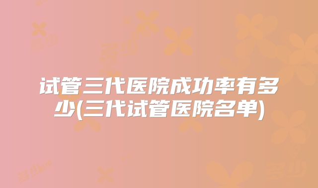 试管三代医院成功率有多少(三代试管医院名单)