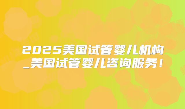 2025美国试管婴儿机构_美国试管婴儿咨询服务！