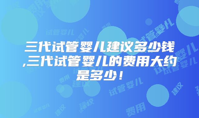 三代试管婴儿建议多少钱,三代试管婴儿的费用大约是多少!