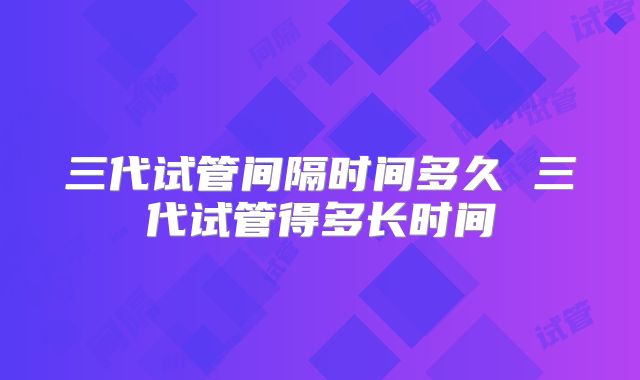 三代试管间隔时间多久 三代试管得多长时间