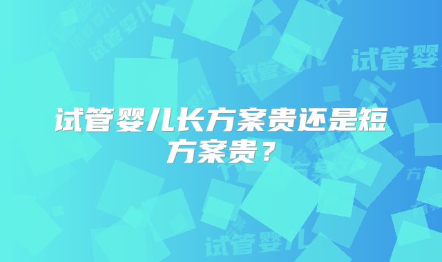 试管婴儿长方案贵还是短方案贵？