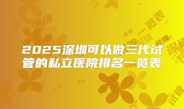 2025深圳可以做三代试管的私立医院排名一览表