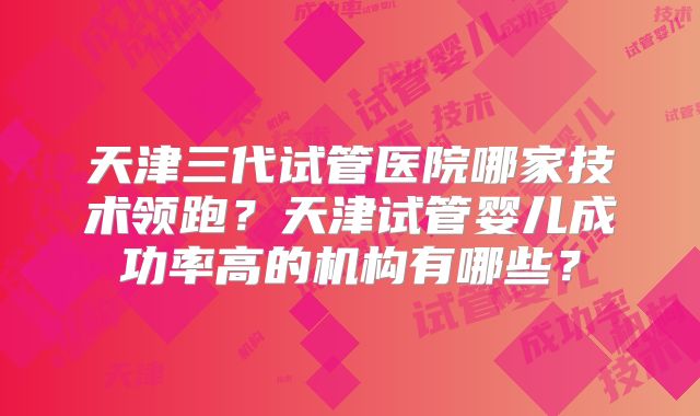 天津三代试管医院哪家技术领跑?天津试管婴儿成功率高的机构有哪些?