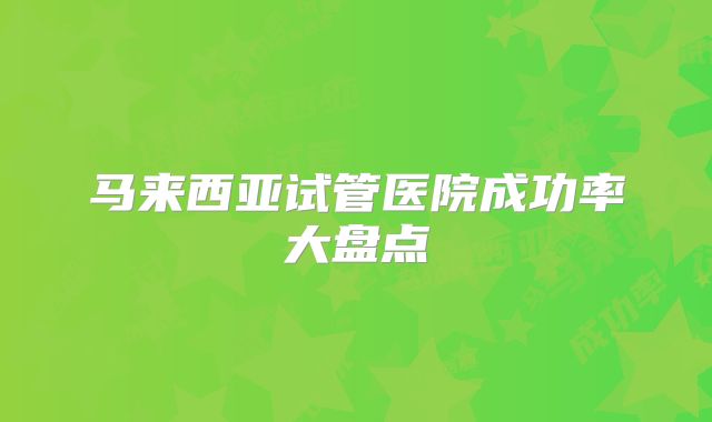 马来西亚试管医院成功率大盘点