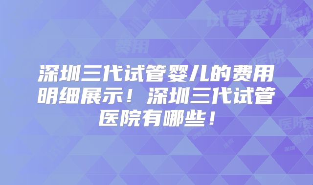 深圳三代试管婴儿的费用明细展示！深圳三代试管医院有哪些！