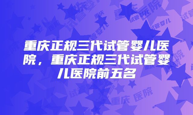 重庆正规三代试管婴儿医院，重庆正规三代试管婴儿医院前五名