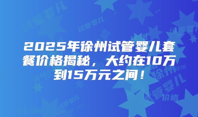 2025年徐州试管婴儿套餐价格揭秘，大约在10万到15万元之间！