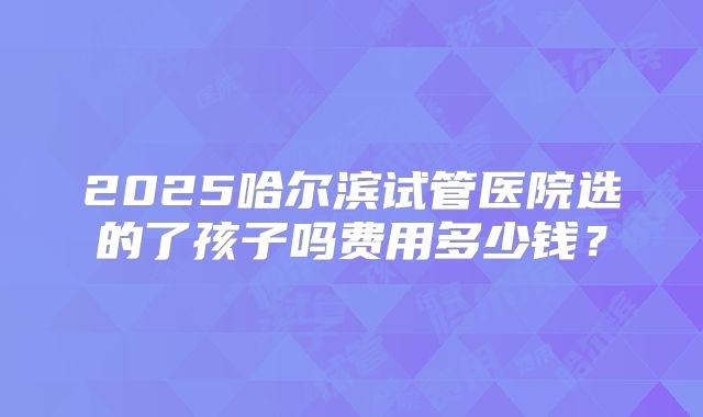 2025哈尔滨试管医院选的了孩子吗费用多少钱?