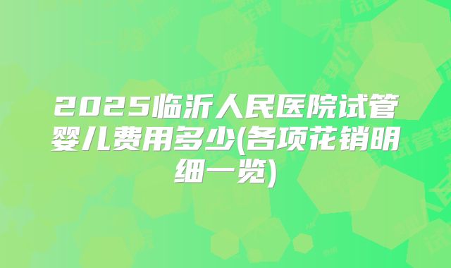 2025临沂人民医院试管婴儿费用多少(各项花销明细一览)