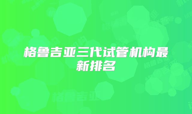 格鲁吉亚三代试管机构最新排名