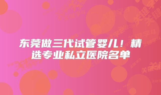 东莞做三代试管婴儿！精选专业私立医院名单