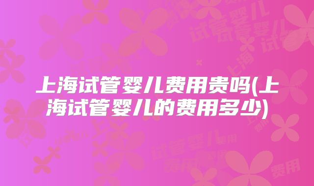 上海试管婴儿费用贵吗(上海试管婴儿的费用多少)
