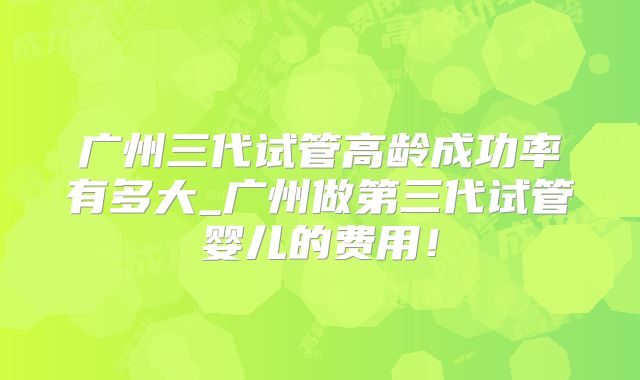 广州三代试管高龄成功率有多大_广州做第三代试管婴儿的费用!