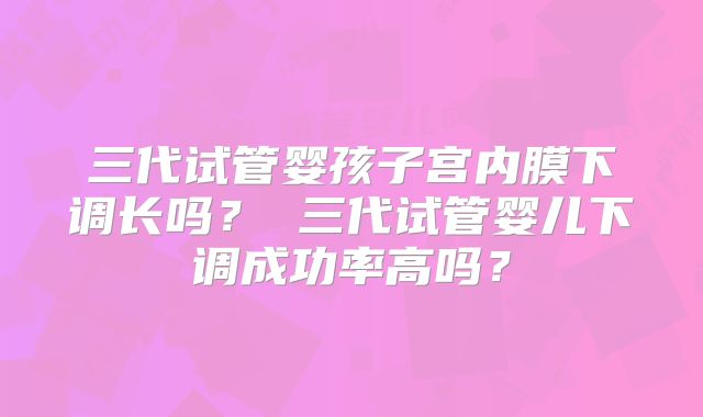 三代试管婴孩子宫内膜下调长吗？ 三代试管婴儿下调成功率高吗？