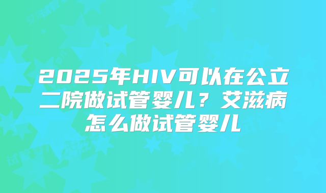2025年HIV可以在公立二院做试管婴儿?艾滋病怎么做试管婴儿
