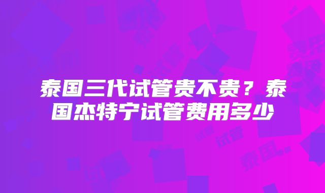 泰国三代试管贵不贵？泰国杰特宁试管费用多少
