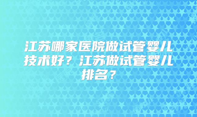 江苏哪家医院做试管婴儿技术好？江苏做试管婴儿排名？