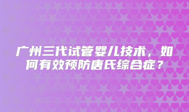 广州三代试管婴儿技术，如何有效预防唐氏综合症？
