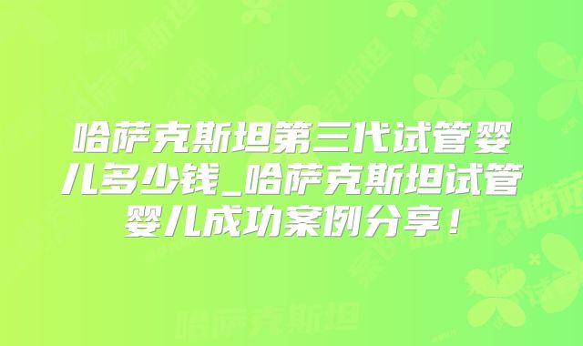 哈萨克斯坦第三代试管婴儿多少钱_哈萨克斯坦试管婴儿成功案例分享！