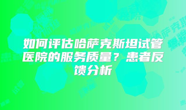 如何评估哈萨克斯坦试管医院的服务质量？患者反馈分析