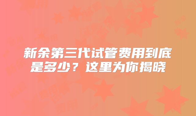 新余第三代试管费用到底是多少？这里为你揭晓