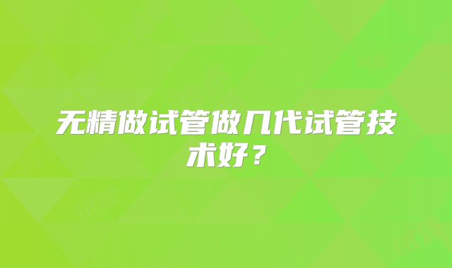 无精做试管做几代试管技术好？