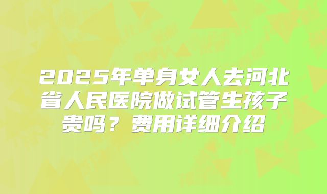 2025年单身女人去河北省人民医院做试管生孩子贵吗？费用详细介绍