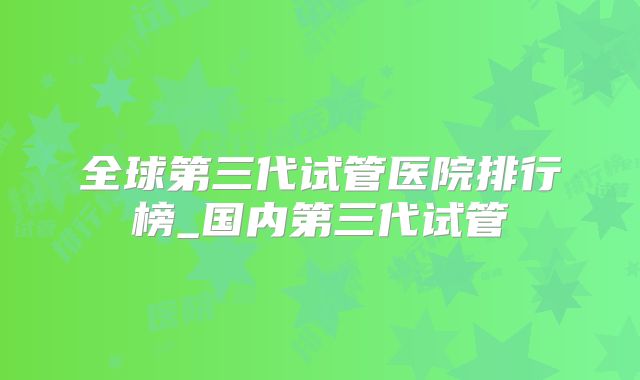全球第三代试管医院排行榜_国内第三代试管
