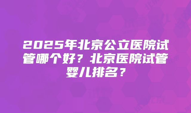 2025年北京公立医院试管哪个好？北京医院试管婴儿排名？