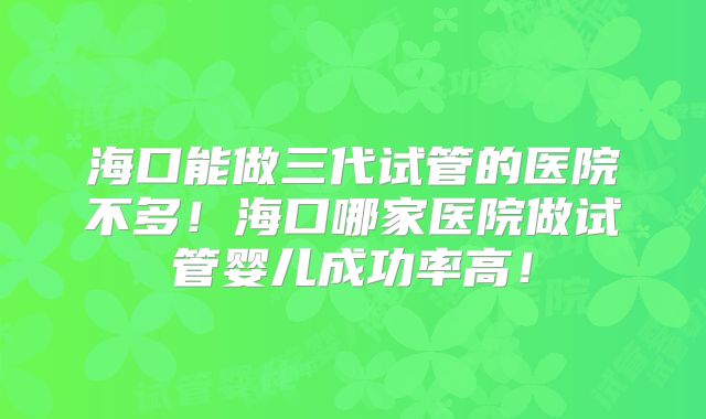 海口能做三代试管的医院不多!海口哪家医院做试管婴儿成功率高!