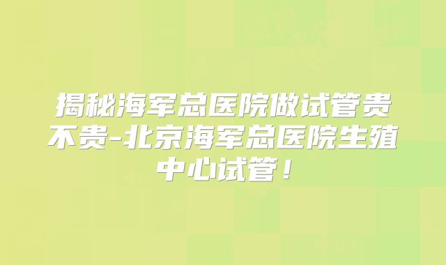 揭秘海军总医院做试管贵不贵-北京海军总医院生殖中心试管！