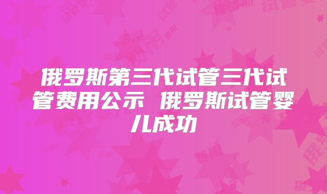 俄罗斯第三代试管三代试管费用公示 俄罗斯试管婴儿成功