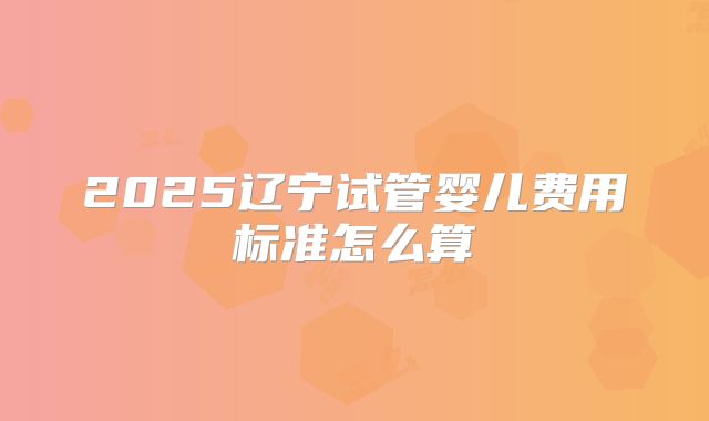 2025辽宁试管婴儿费用标准怎么算
