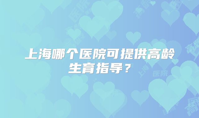 上海哪个医院可提供高龄生育指导？