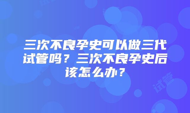 三次不良孕史可以做三代试管吗？三次不良孕史后该怎么办？