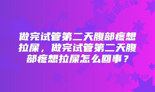 做完试管第二天腹部疼想拉屎,做完试管第二天腹部疼想拉屎怎么回事?