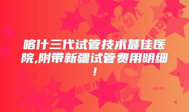 喀什三代试管技术蕞佳医院,附带新疆试管费用明细!