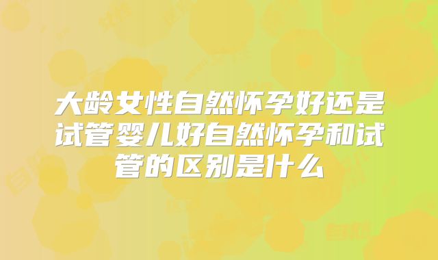大龄女性自然怀孕好还是试管婴儿好自然怀孕和试管的区别是什么