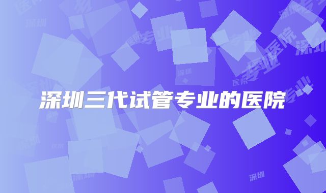 深圳三代试管专业的医院