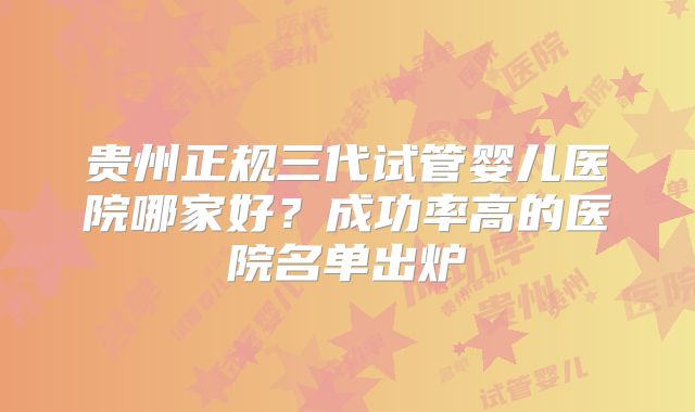 贵州正规三代试管婴儿医院哪家好?成功率高的医院名单出炉