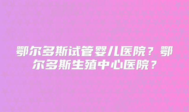 鄂尔多斯试管婴儿医院？鄂尔多斯生殖中心医院？
